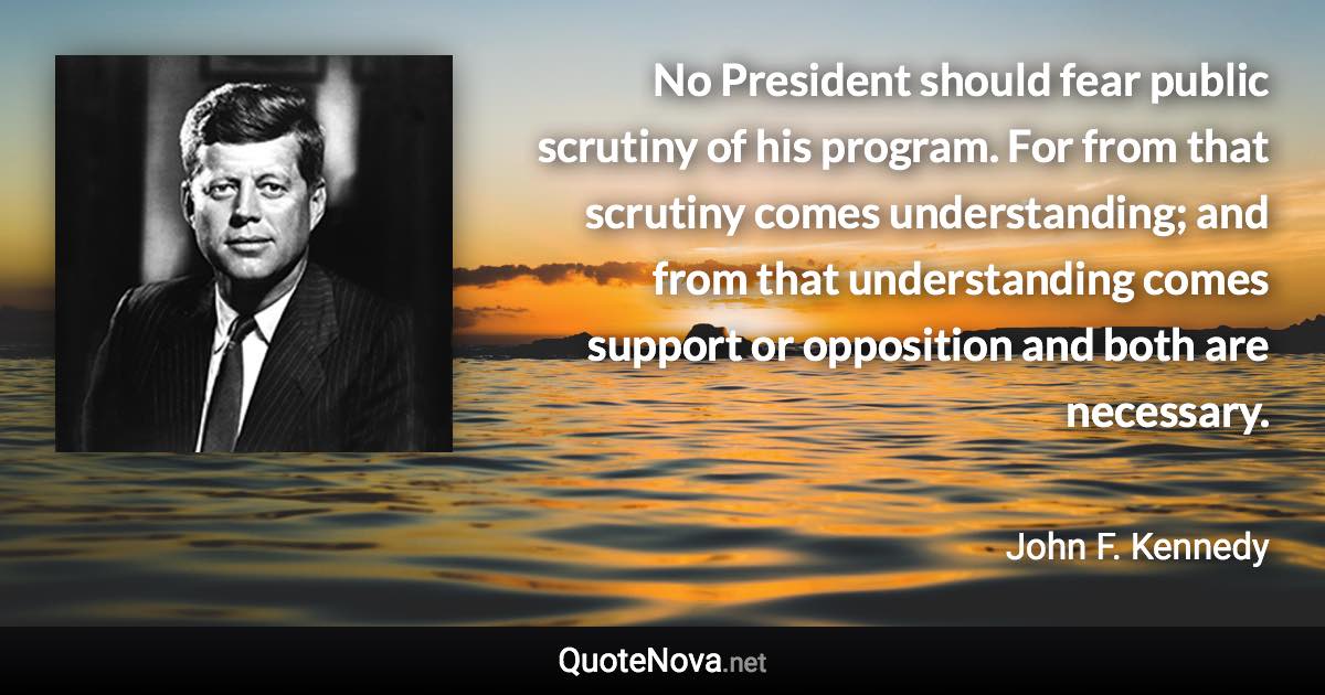 No President should fear public scrutiny of his program. For from that scrutiny comes understanding; and from that understanding comes support or opposition and both are necessary. - John F. Kennedy quote