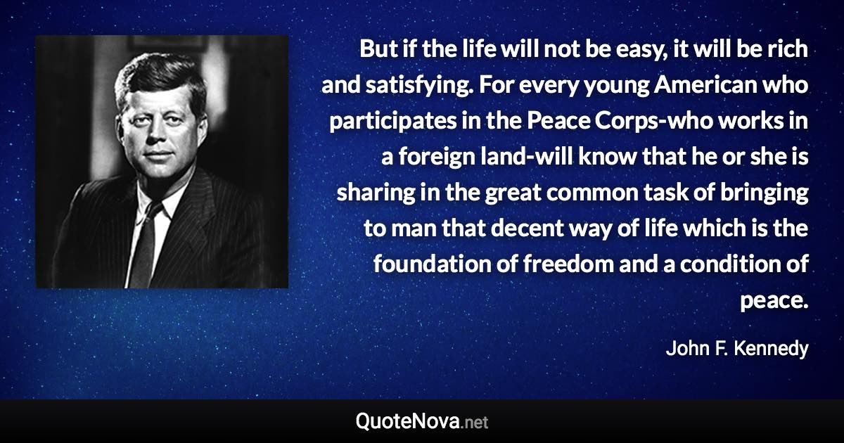 But if the life will not be easy, it will be rich and satisfying. For every young American who participates in the Peace Corps-who works in a foreign land-will know that he or she is sharing in the great common task of bringing to man that decent way of life which is the foundation of freedom and a condition of peace. - John F. Kennedy quote