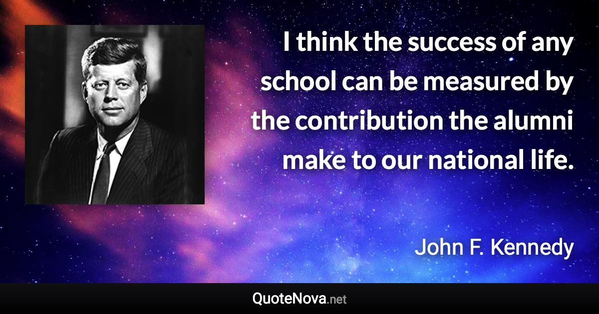 I think the success of any school can be measured by the contribution the alumni make to our national life. - John F. Kennedy quote