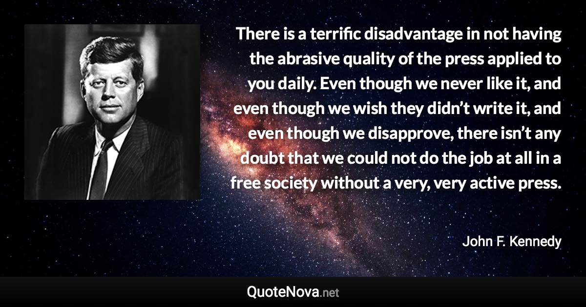 There is a terrific disadvantage in not having the abrasive quality of the press applied to you daily. Even though we never like it, and even though we wish they didn’t write it, and even though we disapprove, there isn’t any doubt that we could not do the job at all in a free society without a very, very active press. - John F. Kennedy quote