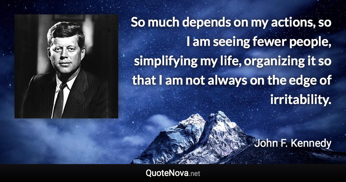 So much depends on my actions, so I am seeing fewer people, simplifying my life, organizing it so that I am not always on the edge of irritability. - John F. Kennedy quote