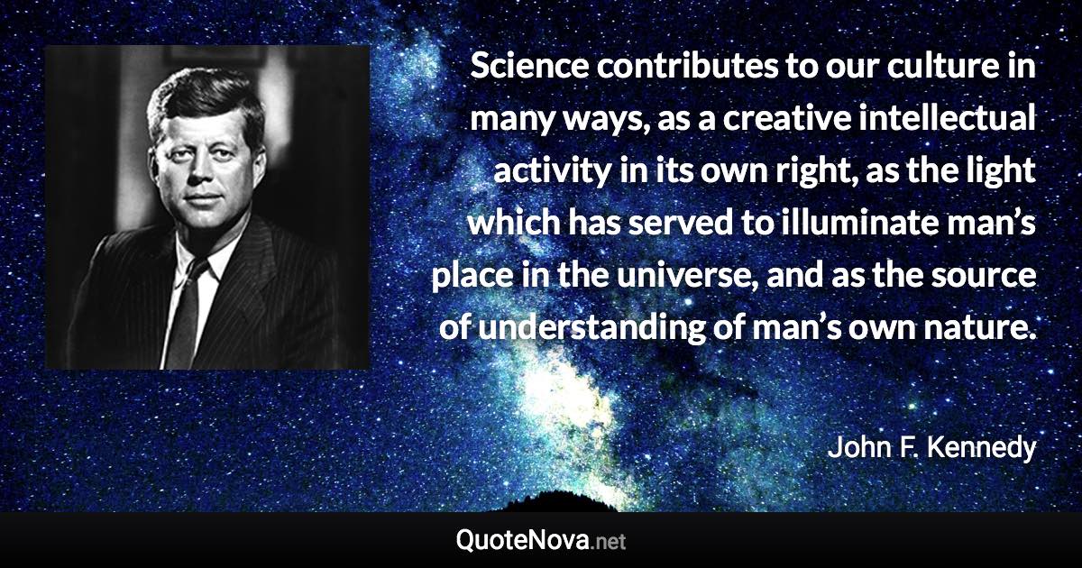 Science contributes to our culture in many ways, as a creative intellectual activity in its own right, as the light which has served to illuminate man’s place in the universe, and as the source of understanding of man’s own nature. - John F. Kennedy quote