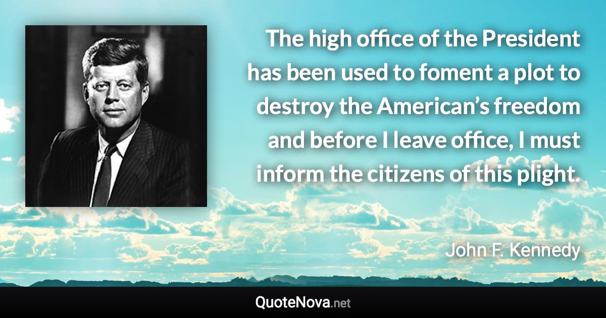 The high office of the President has been used to foment a plot to destroy the American’s freedom and before I leave office, I must inform the citizens of this plight. - John F. Kennedy quote