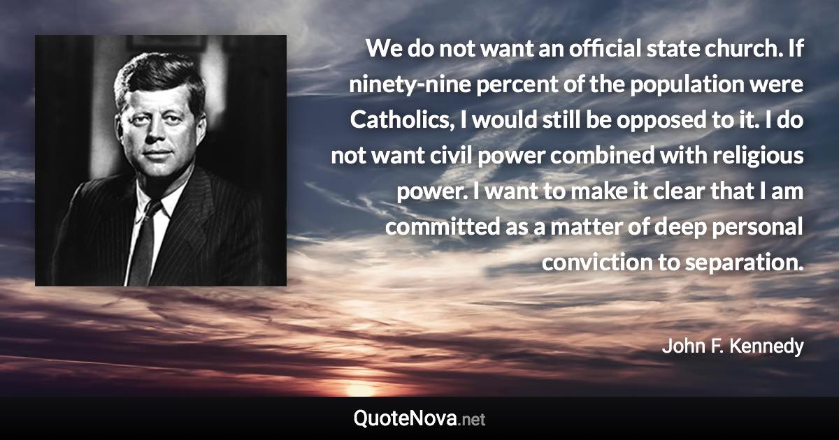 We do not want an official state church. If ninety-nine percent of the population were Catholics, I would still be opposed to it. I do not want civil power combined with religious power. I want to make it clear that I am committed as a matter of deep personal conviction to separation. - John F. Kennedy quote