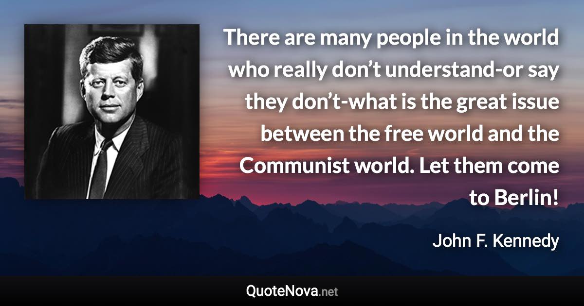 There are many people in the world who really don’t understand-or say they don’t-what is the great issue between the free world and the Communist world. Let them come to Berlin! - John F. Kennedy quote