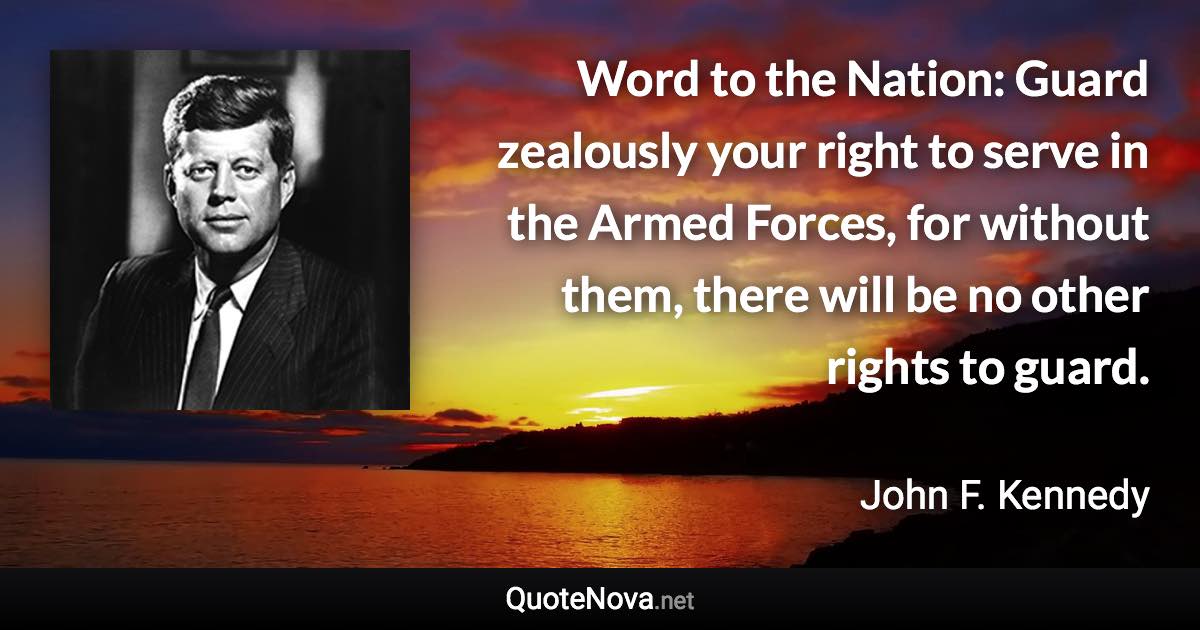 Word to the Nation: Guard zealously your right to serve in the Armed Forces, for without them, there will be no other rights to guard. - John F. Kennedy quote