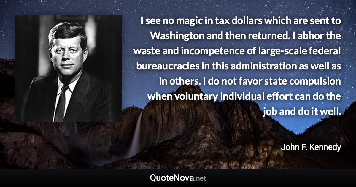 I see no magic in tax dollars which are sent to Washington and then returned. I abhor the waste and incompetence of large-scale federal bureaucracies in this administration as well as in others. I do not favor state compulsion when voluntary individual effort can do the job and do it well. - John F. Kennedy quote