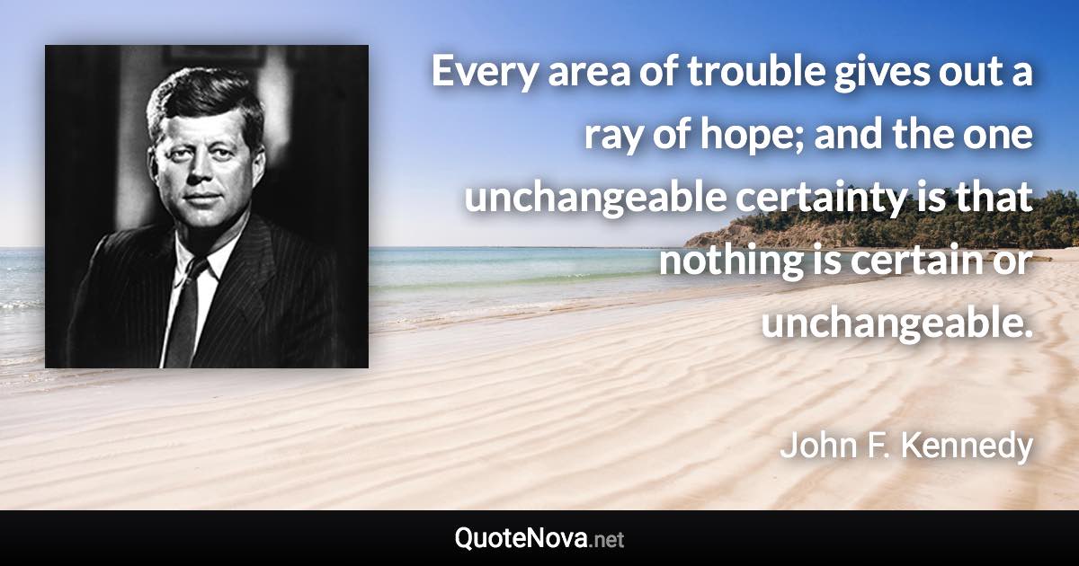 Every area of trouble gives out a ray of hope; and the one unchangeable certainty is that nothing is certain or unchangeable. - John F. Kennedy quote