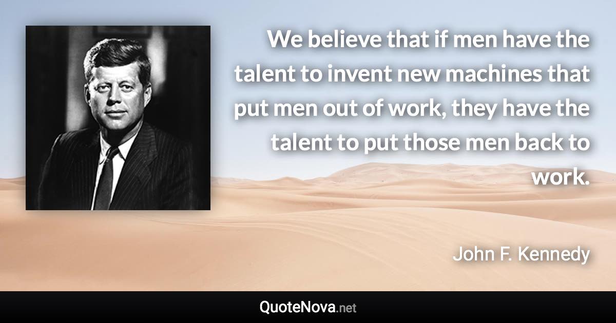 We believe that if men have the talent to invent new machines that put men out of work, they have the talent to put those men back to work. - John F. Kennedy quote