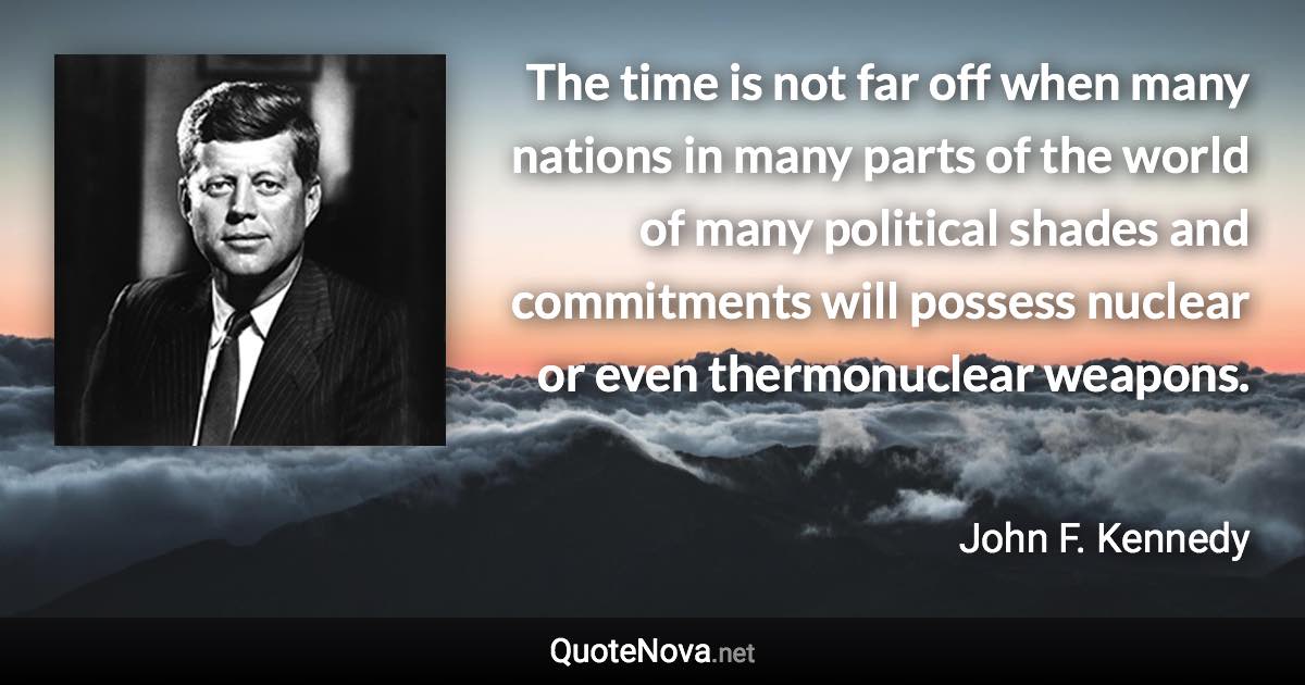 The time is not far off when many nations in many parts of the world of many political shades and commitments will possess nuclear or even thermonuclear weapons. - John F. Kennedy quote