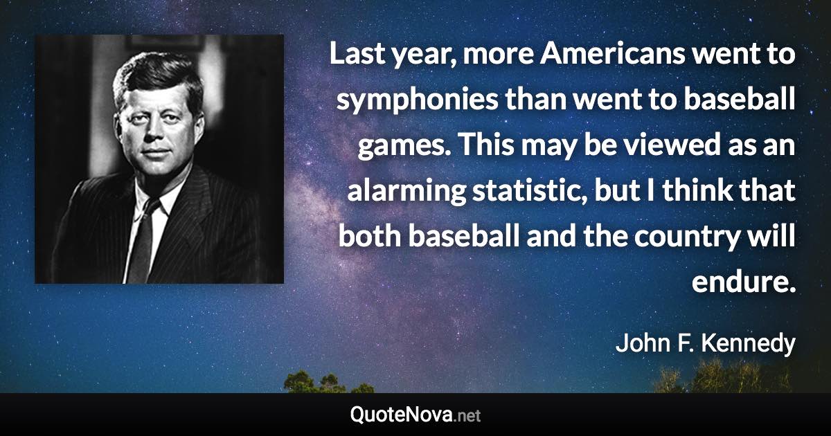 Last year, more Americans went to symphonies than went to baseball games. This may be viewed as an alarming statistic, but I think that both baseball and the country will endure. - John F. Kennedy quote