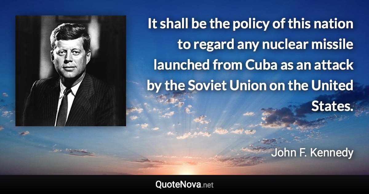 It shall be the policy of this nation to regard any nuclear missile launched from Cuba as an attack by the Soviet Union on the United States. - John F. Kennedy quote