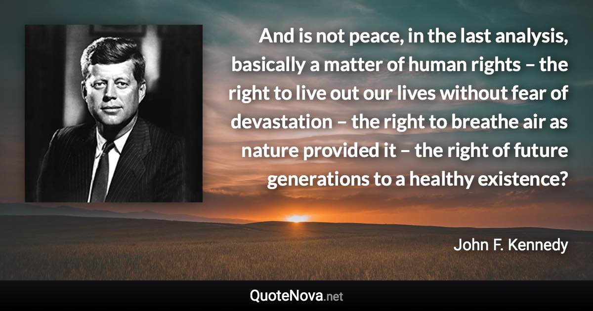 And is not peace, in the last analysis, basically a matter of human rights – the right to live out our lives without fear of devastation – the right to breathe air as nature provided it – the right of future generations to a healthy existence? - John F. Kennedy quote