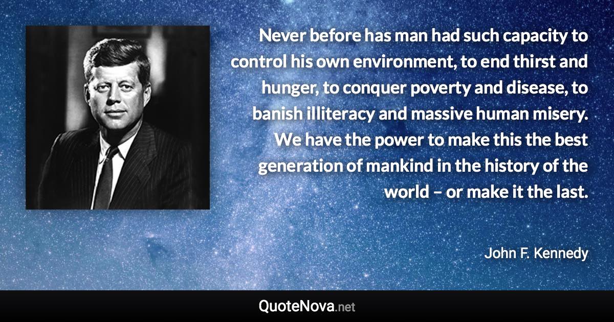 Never before has man had such capacity to control his own environment, to end thirst and hunger, to conquer poverty and disease, to banish illiteracy and massive human misery. We have the power to make this the best generation of mankind in the history of the world – or make it the last. - John F. Kennedy quote