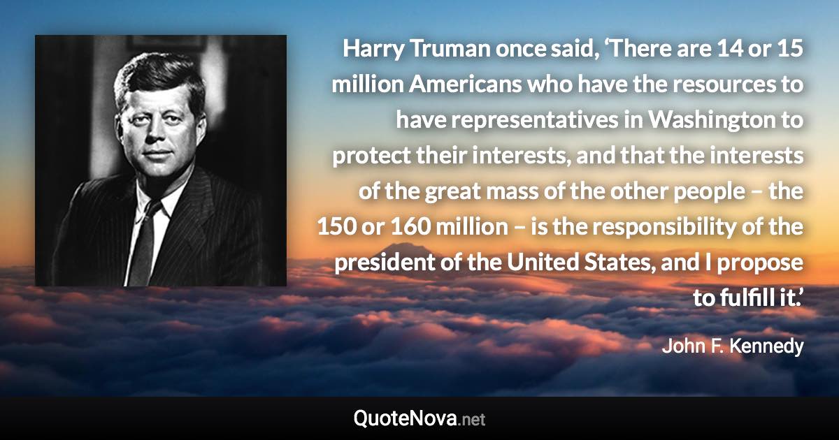 Harry Truman once said, ‘There are 14 or 15 million Americans who have the resources to have representatives in Washington to protect their interests, and that the interests of the great mass of the other people – the 150 or 160 million – is the responsibility of the president of the United States, and I propose to fulfill it.’ - John F. Kennedy quote