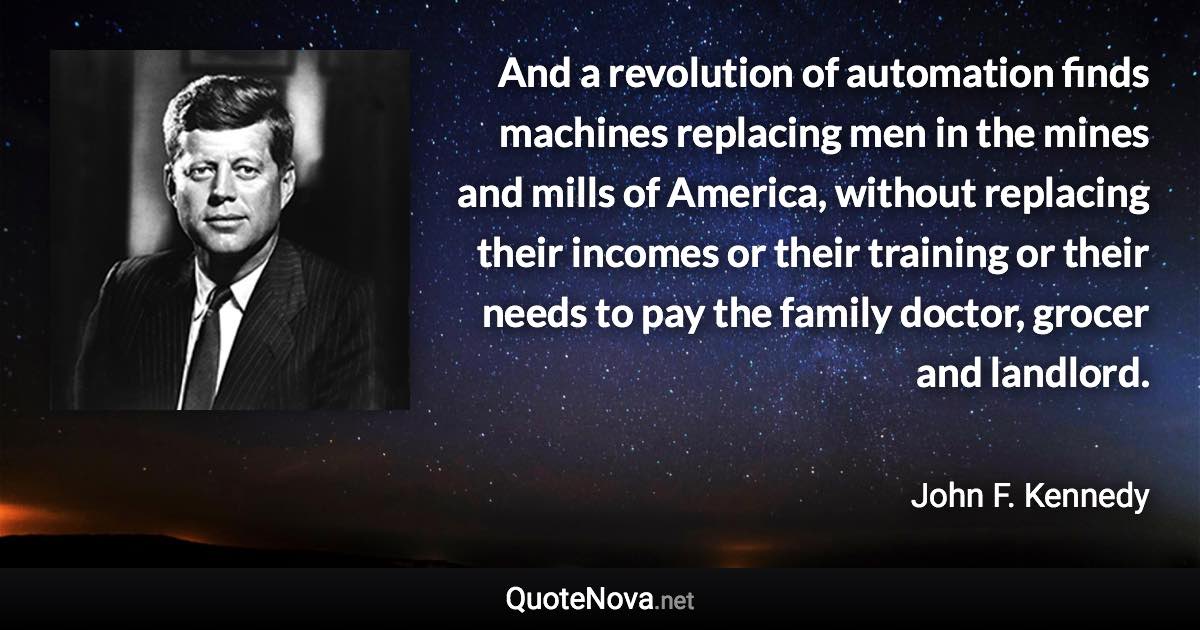 And a revolution of automation finds machines replacing men in the mines and mills of America, without replacing their incomes or their training or their needs to pay the family doctor, grocer and landlord. - John F. Kennedy quote