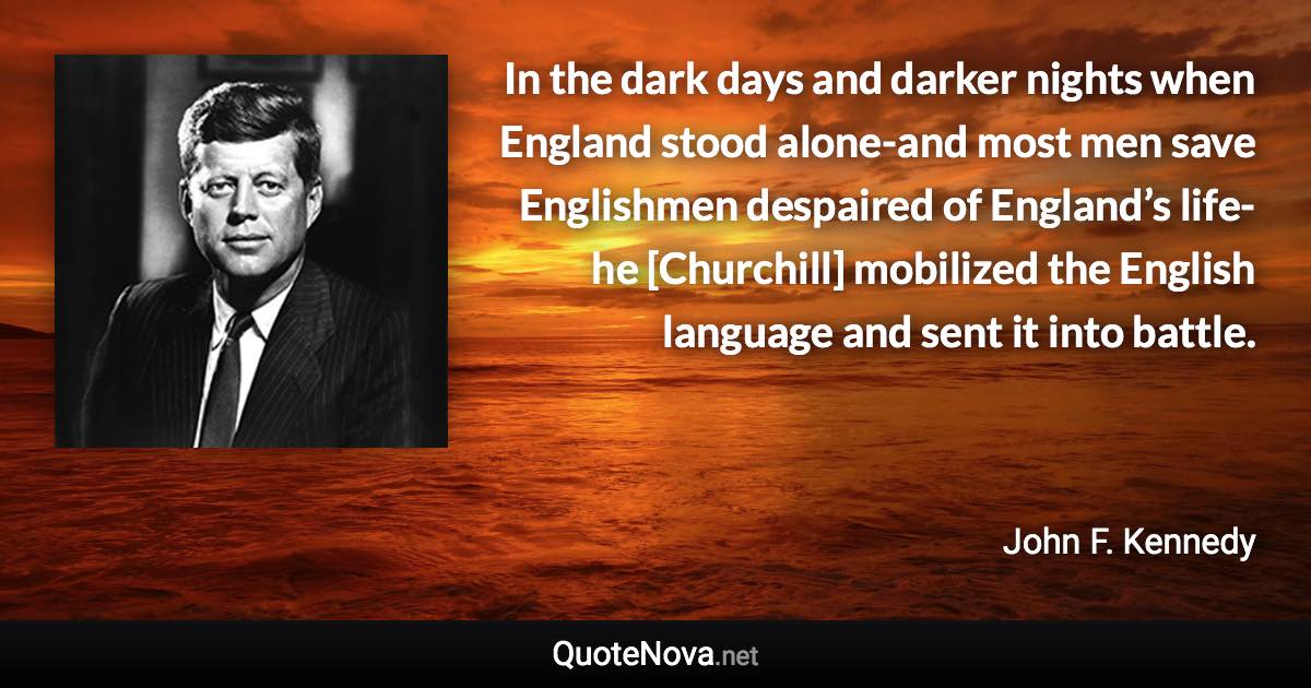 In the dark days and darker nights when England stood alone-and most men save Englishmen despaired of England’s life-he [Churchill] mobilized the English language and sent it into battle. - John F. Kennedy quote