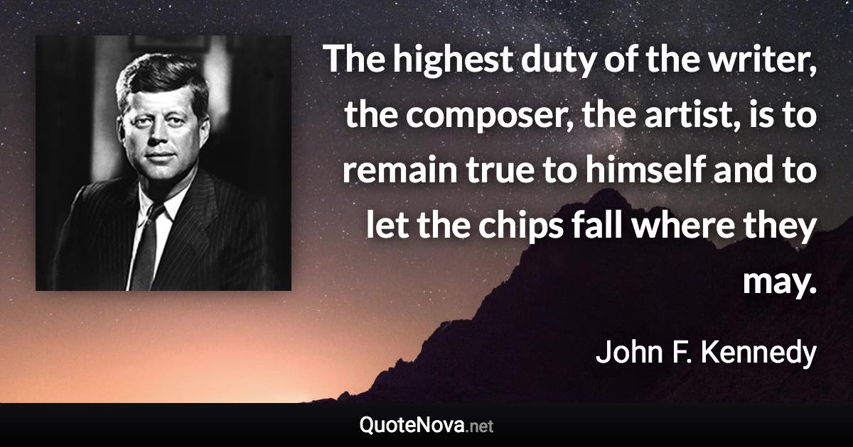 The highest duty of the writer, the composer, the artist, is to remain true to himself and to let the chips fall where they may. - John F. Kennedy quote