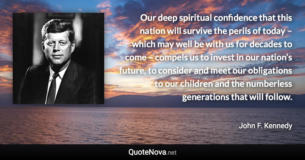 Our deep spiritual confidence that this nation will survive the perils of today – which may well be with us for decades to come – compels us to invest in our nation’s future, to consider and meet our obligations to our children and the numberless generations that will follow. - John F. Kennedy quote