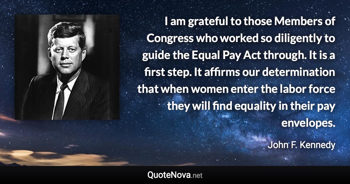 I am grateful to those Members of Congress who worked so diligently to guide the Equal Pay Act through. It is a first step. It affirms our determination that when women enter the labor force they will find equality in their pay envelopes. - John F. Kennedy quote