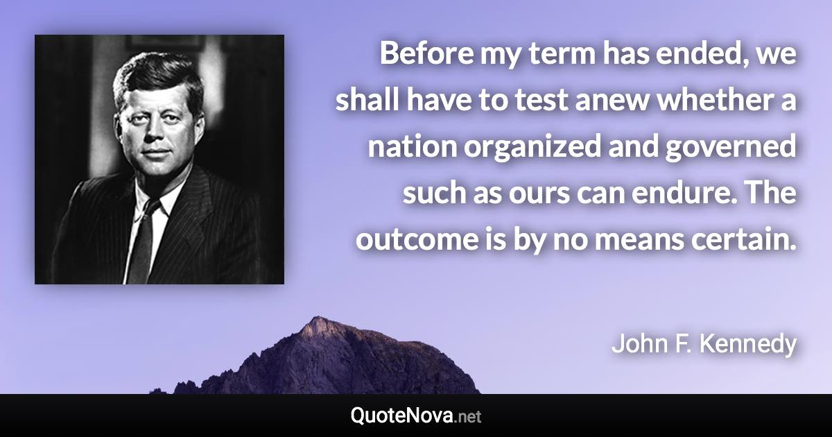 Before my term has ended, we shall have to test anew whether a nation organized and governed such as ours can endure. The outcome is by no means certain. - John F. Kennedy quote