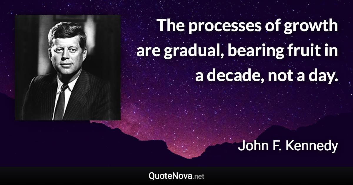 The processes of growth are gradual, bearing fruit in a decade, not a day. - John F. Kennedy quote