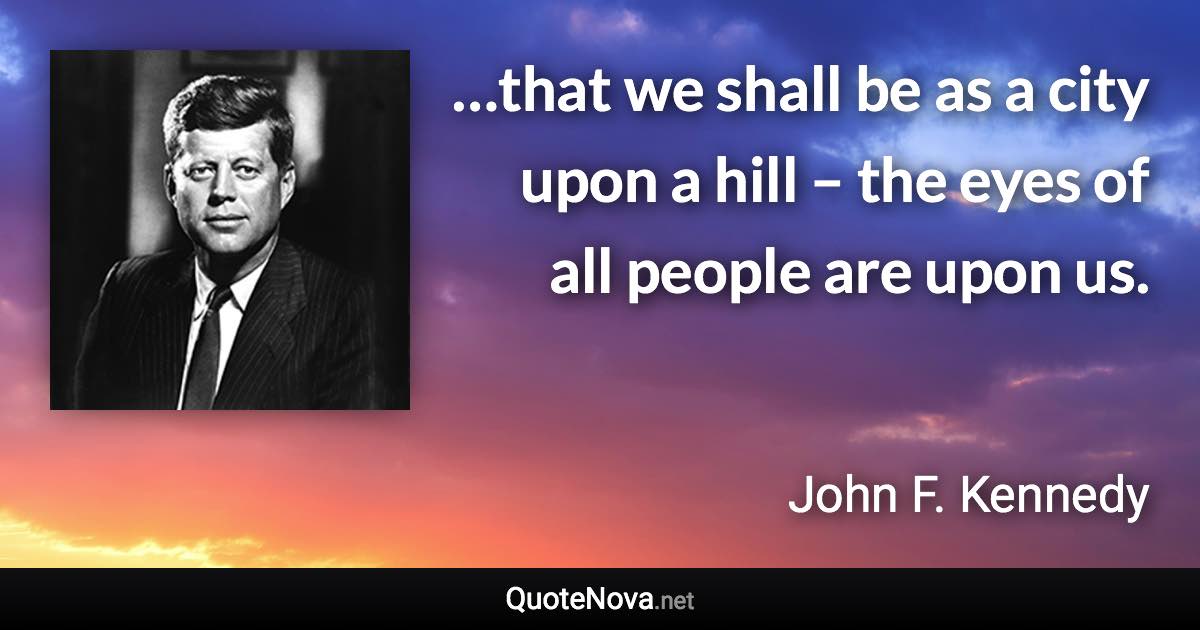 …that we shall be as a city upon a hill – the eyes of all people are upon us. - John F. Kennedy quote