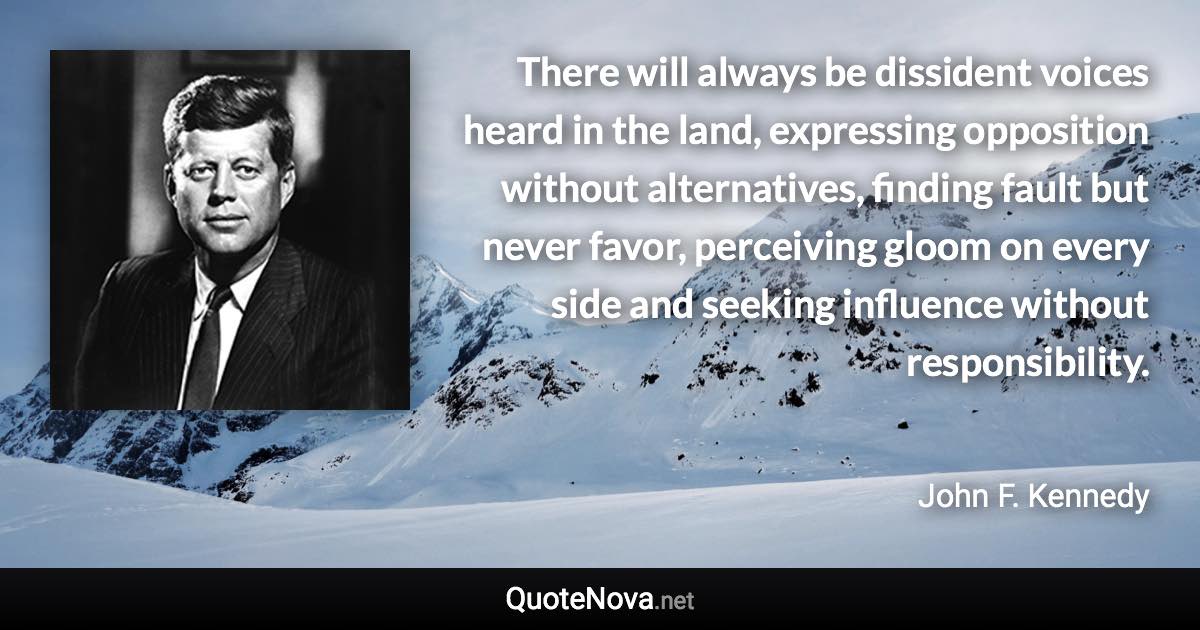 There will always be dissident voices heard in the land, expressing opposition without alternatives, finding fault but never favor, perceiving gloom on every side and seeking influence without responsibility. - John F. Kennedy quote