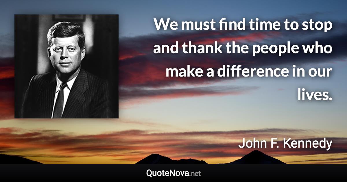 We must find time to stop and thank the people who make a difference in our lives. - John F. Kennedy quote