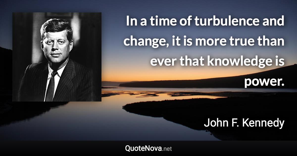 In a time of turbulence and change, it is more true than ever that knowledge is power. - John F. Kennedy quote