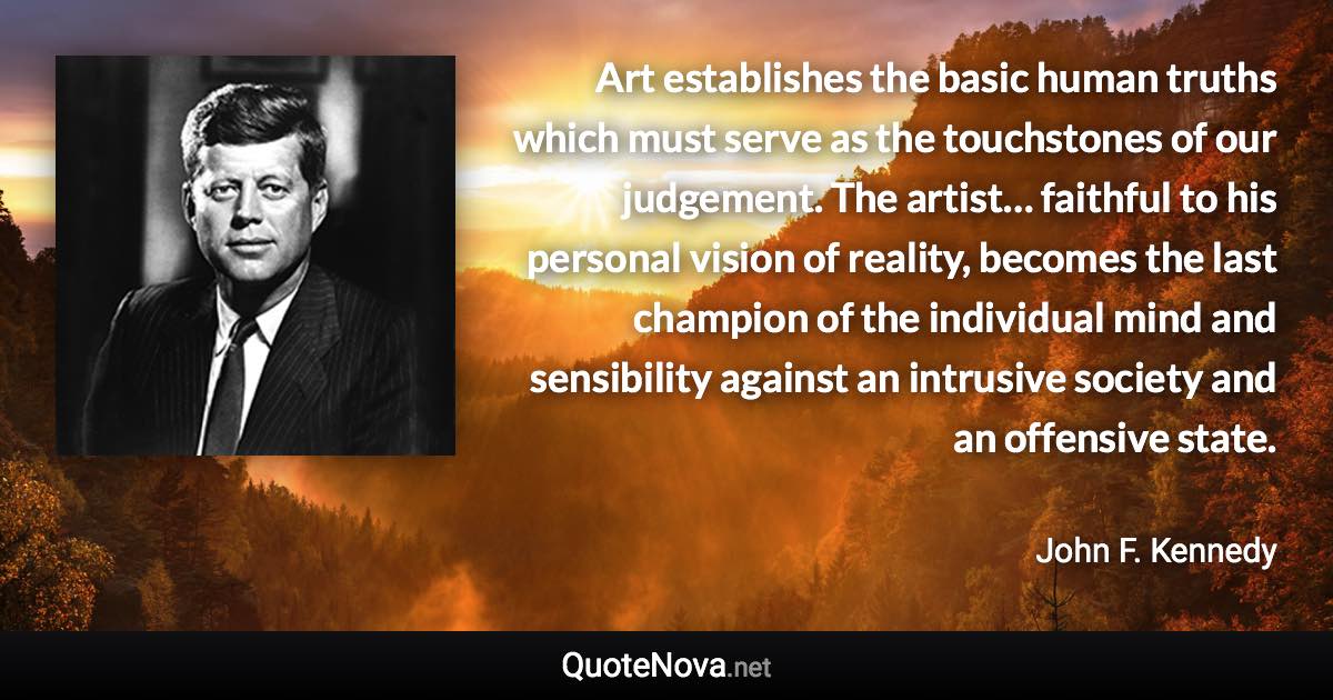 Art establishes the basic human truths which must serve as the touchstones of our judgement. The artist… faithful to his personal vision of reality, becomes the last champion of the individual mind and sensibility against an intrusive society and an offensive state. - John F. Kennedy quote