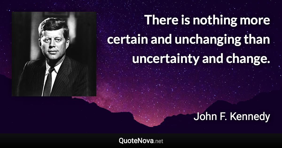 There is nothing more certain and unchanging than uncertainty and change. - John F. Kennedy quote