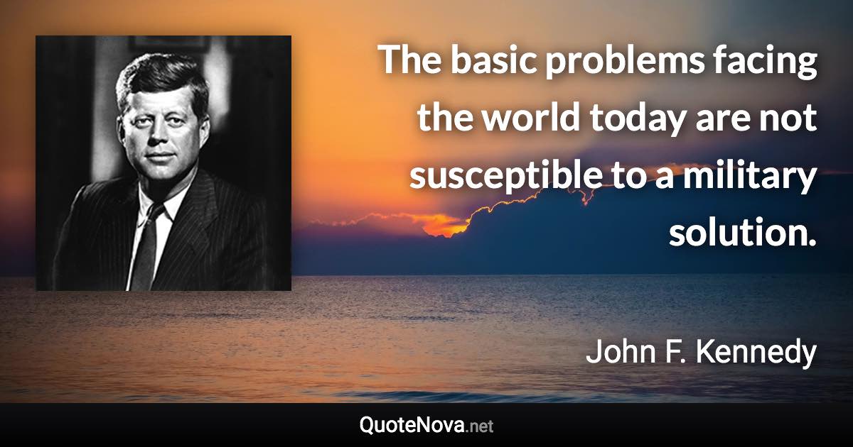 The basic problems facing the world today are not susceptible to a military solution. - John F. Kennedy quote