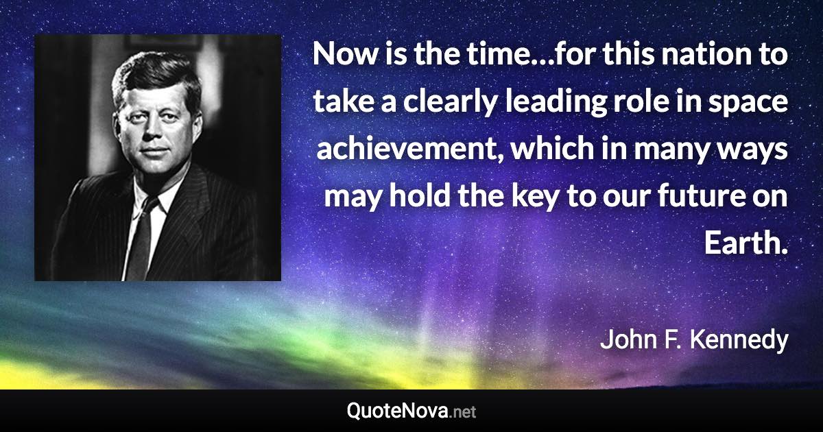 Now is the time…for this nation to take a clearly leading role in space achievement, which in many ways may hold the key to our future on Earth. - John F. Kennedy quote