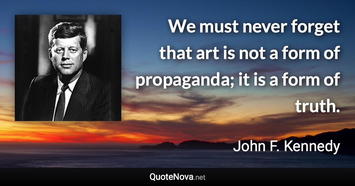 We must never forget that art is not a form of propaganda; it is a form of truth. - John F. Kennedy quote