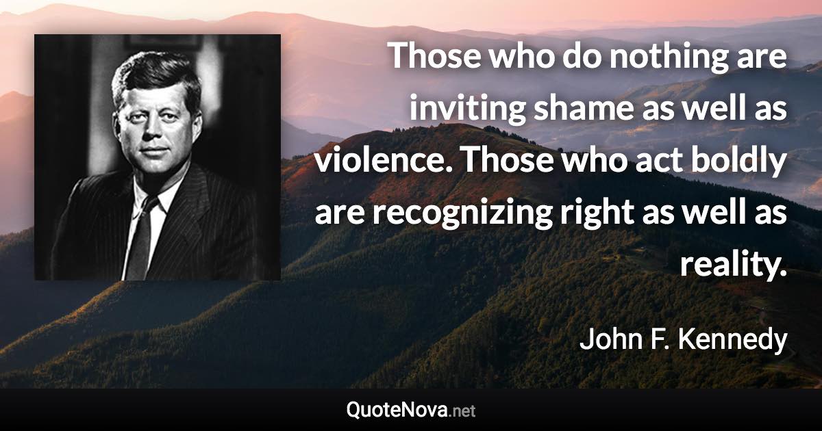 Those who do nothing are inviting shame as well as violence. Those who act boldly are recognizing right as well as reality. - John F. Kennedy quote