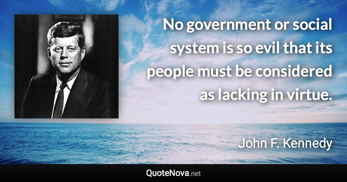 No government or social system is so evil that its people must be considered as lacking in virtue. - John F. Kennedy quote