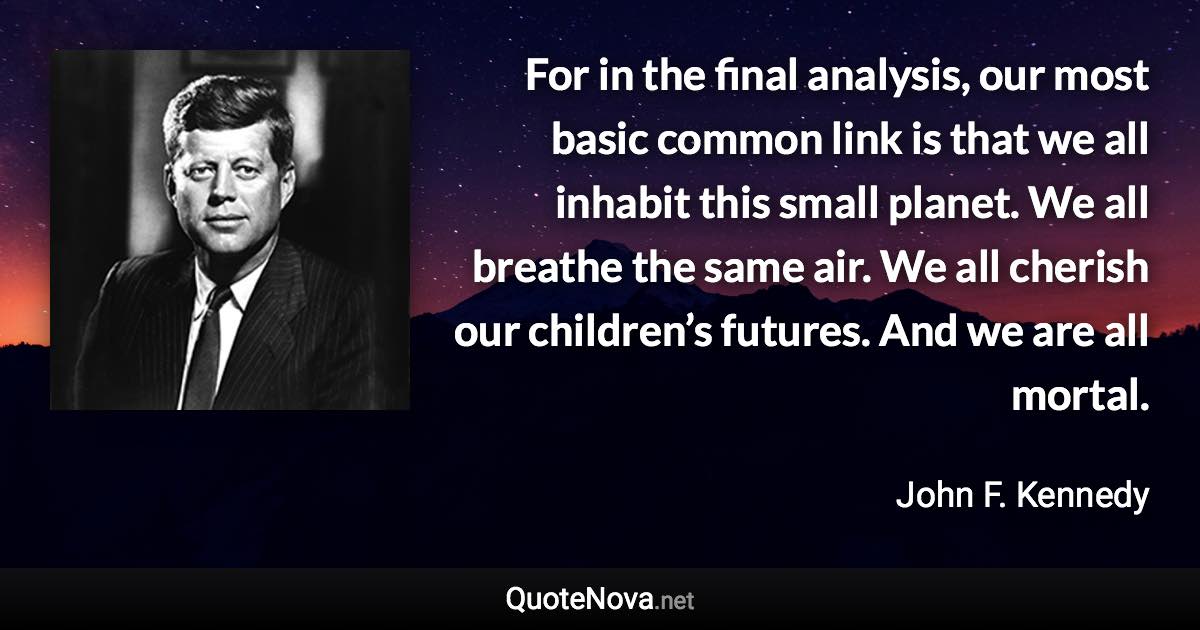 For in the final analysis, our most basic common link is that we all inhabit this small planet. We all breathe the same air. We all cherish our children’s futures. And we are all mortal. - John F. Kennedy quote