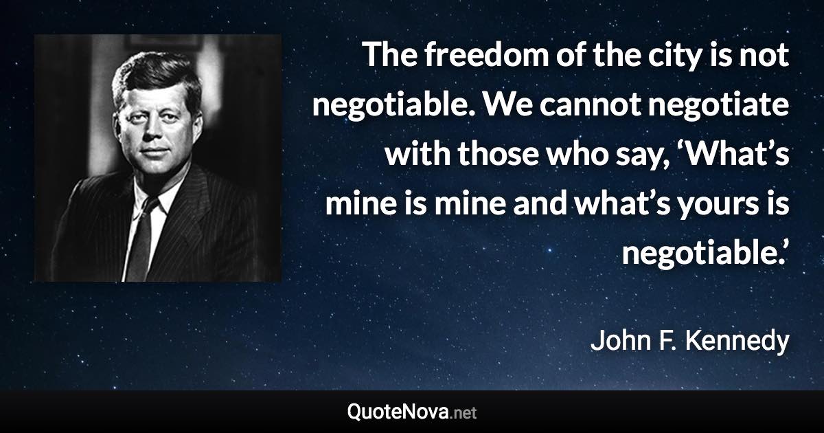 The freedom of the city is not negotiable. We cannot negotiate with those who say, ‘What’s mine is mine and what’s yours is negotiable.’ - John F. Kennedy quote