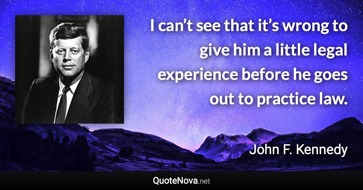 I can’t see that it’s wrong to give him a little legal experience before he goes out to practice law. - John F. Kennedy quote