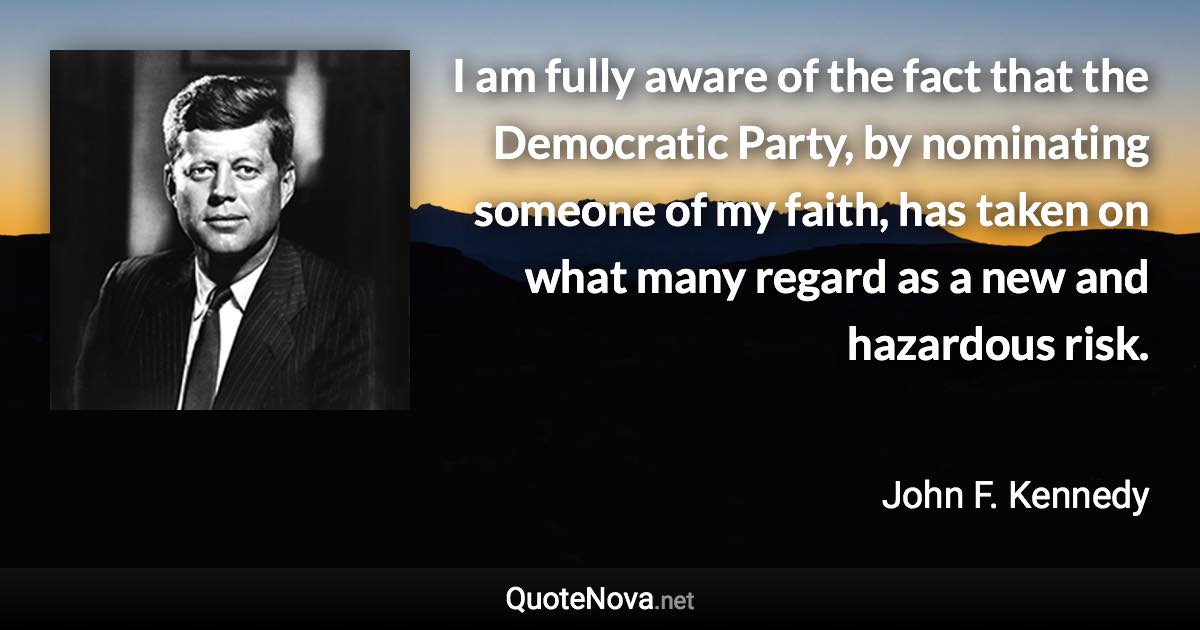 I am fully aware of the fact that the Democratic Party, by nominating someone of my faith, has taken on what many regard as a new and hazardous risk. - John F. Kennedy quote