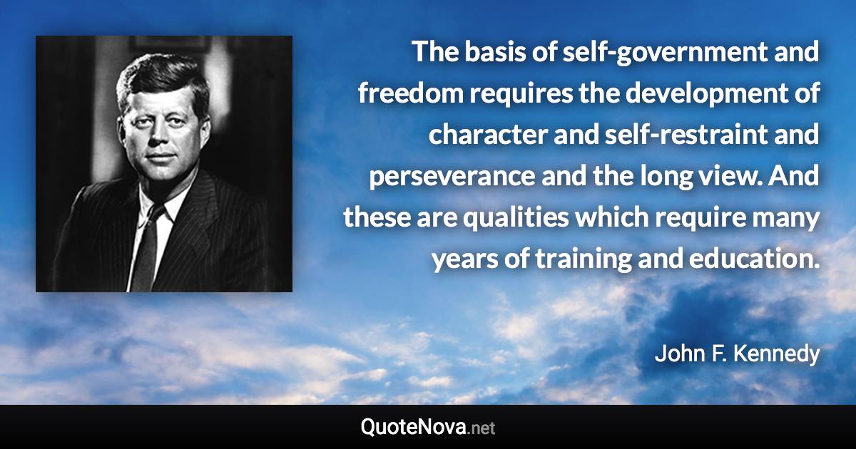 The basis of self-government and freedom requires the development of character and self-restraint and perseverance and the long view. And these are qualities which require many years of training and education. - John F. Kennedy quote