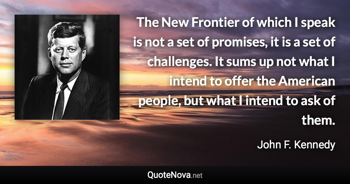 The New Frontier of which I speak is not a set of promises, it is a set of challenges. It sums up not what I intend to offer the American people, but what I intend to ask of them. - John F. Kennedy quote