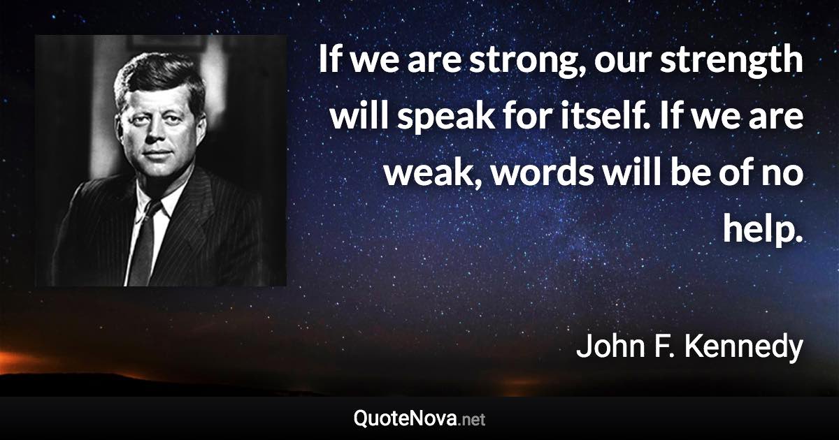 If we are strong, our strength will speak for itself. If we are weak, words will be of no help. - John F. Kennedy quote