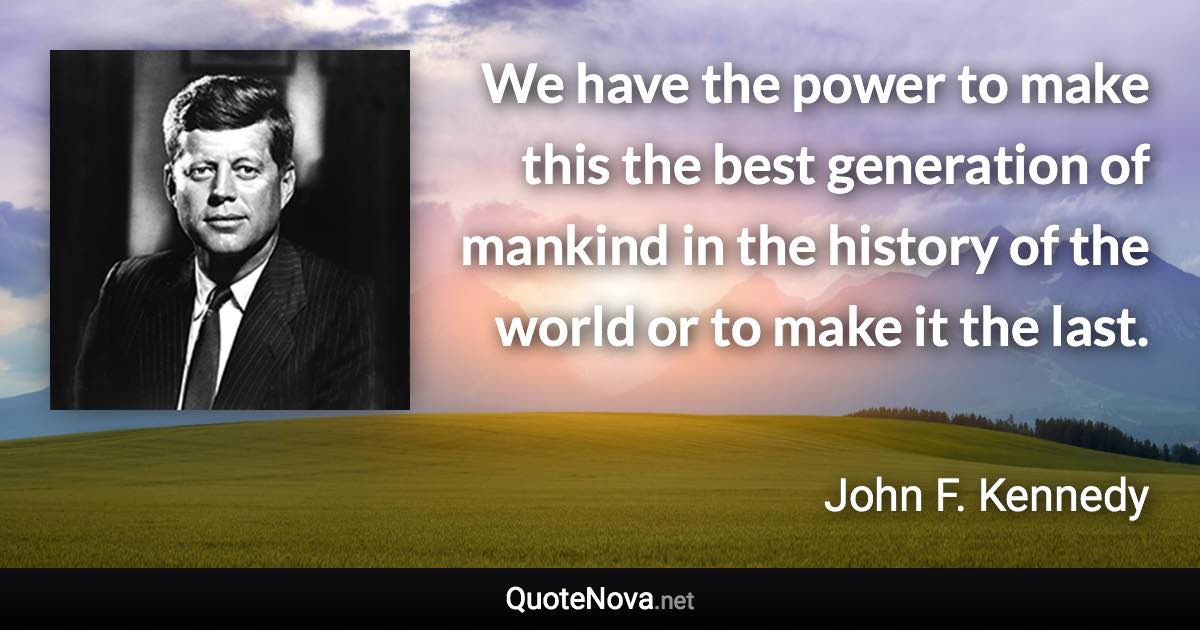 We have the power to make this the best generation of mankind in the history of the world or to make it the last. - John F. Kennedy quote