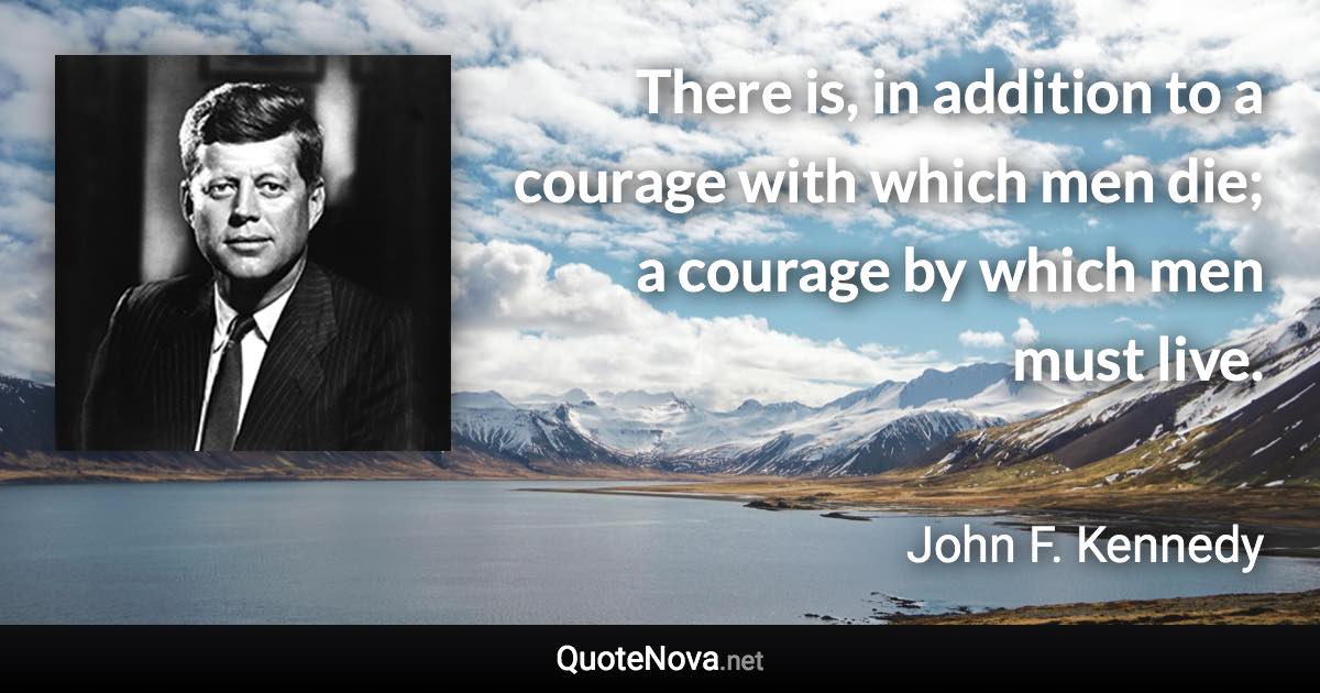 There is, in addition to a courage with which men die; a courage by which men must live. - John F. Kennedy quote