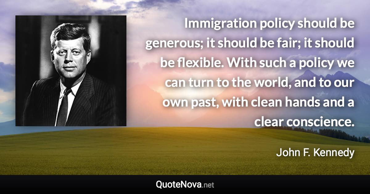 Immigration policy should be generous; it should be fair; it should be flexible. With such a policy we can turn to the world, and to our own past, with clean hands and a clear conscience. - John F. Kennedy quote