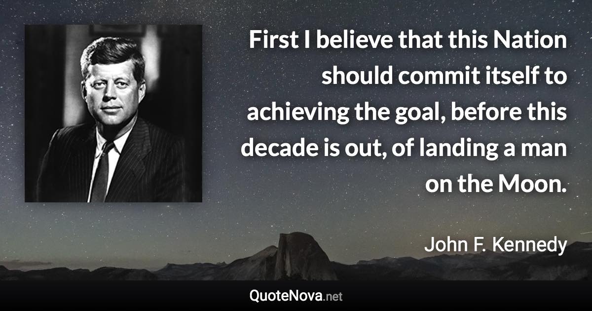 First I believe that this Nation should commit itself to achieving the goal, before this decade is out, of landing a man on the Moon. - John F. Kennedy quote