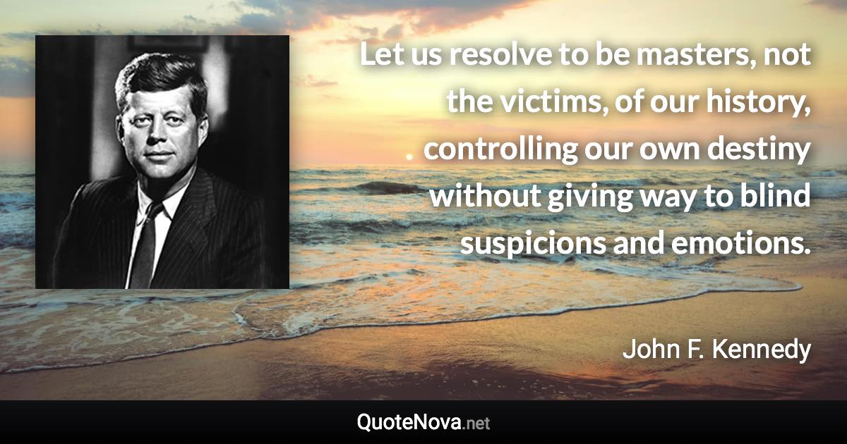 Let us resolve to be masters, not the victims, of our history, controlling our own destiny without giving way to blind suspicions and emotions. - John F. Kennedy quote