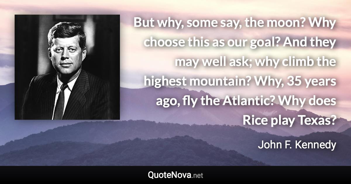 But why, some say, the moon? Why choose this as our goal? And they may well ask; why climb the highest mountain? Why, 35 years ago, fly the Atlantic? Why does Rice play Texas? - John F. Kennedy quote